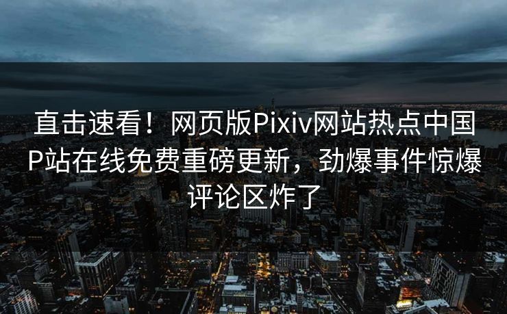 直击速看！网页版Pixiv网站热点中国P站在线免费重磅更新，劲爆事件惊爆评论区炸了