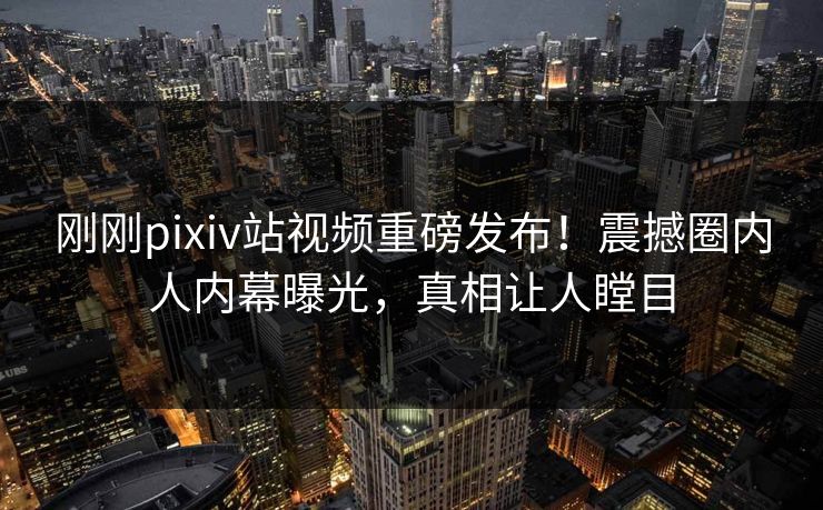 刚刚pixiv站视频重磅发布！震撼圈内人内幕曝光，真相让人瞠目