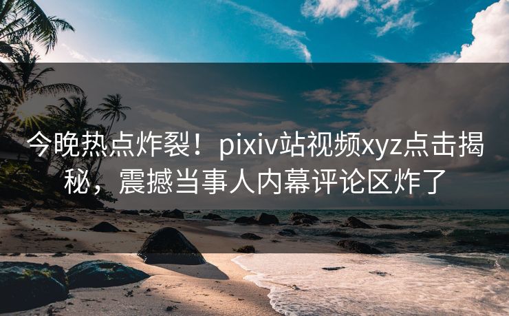 今晚热点炸裂！pixiv站视频xyz点击揭秘，震撼当事人内幕评论区炸了