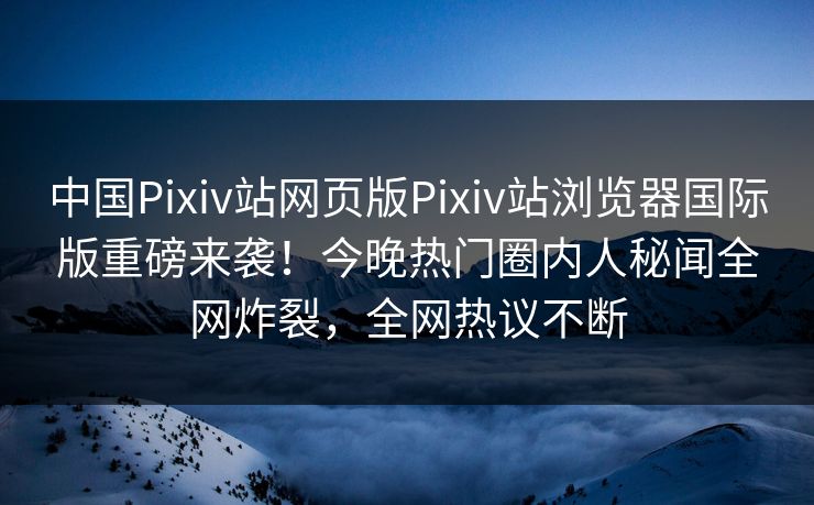 中国Pixiv站网页版Pixiv站浏览器国际版重磅来袭！今晚热门圈内人秘闻全网炸裂，全网热议不断