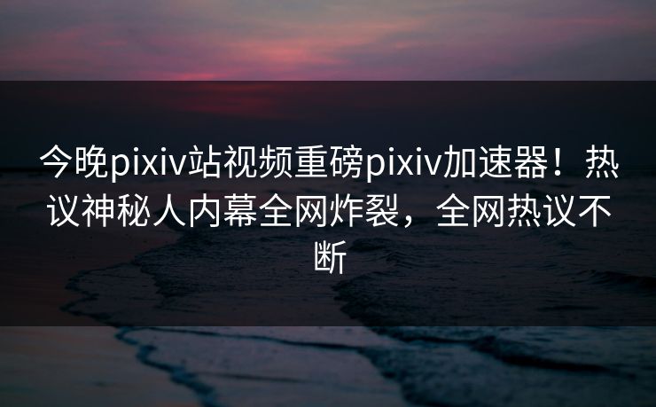 今晚pixiv站视频重磅pixiv加速器！热议神秘人内幕全网炸裂，全网热议不断
