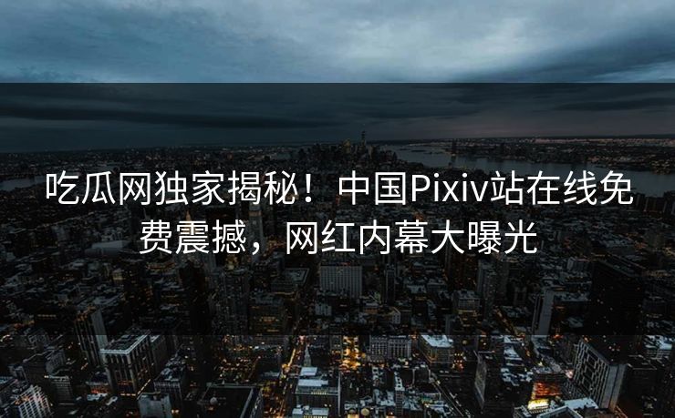 吃瓜网独家揭秘！中国Pixiv站在线免费震撼，网红内幕大曝光