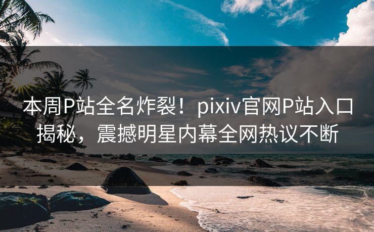 本周P站全名炸裂！pixiv官网P站入口揭秘，震撼明星内幕全网热议不断