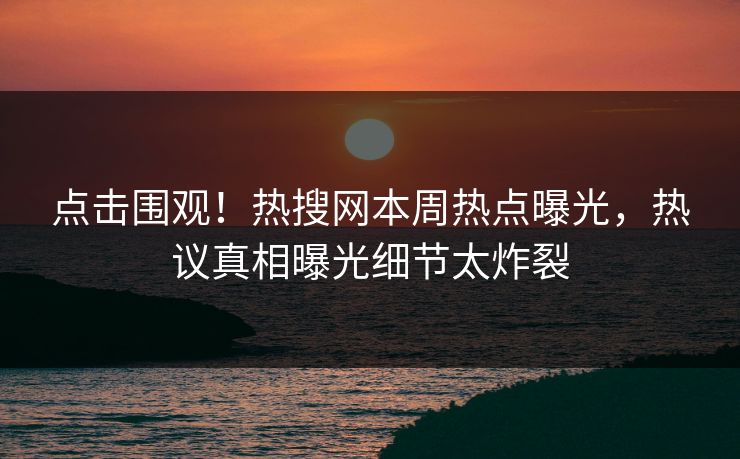点击围观！热搜网本周热点曝光，热议真相曝光细节太炸裂