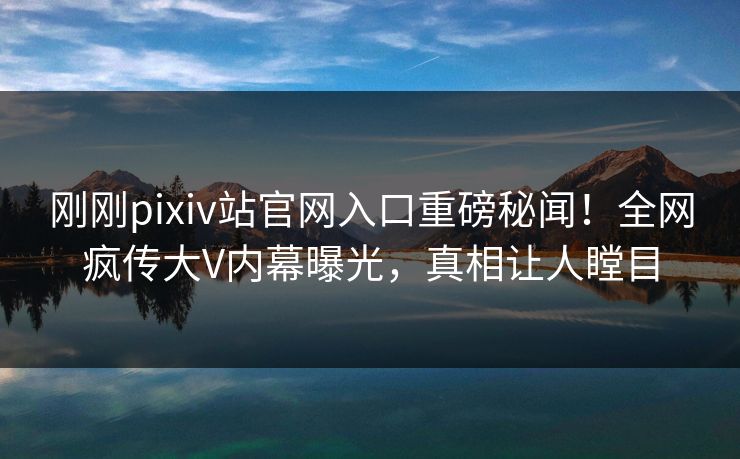 刚刚pixiv站官网入口重磅秘闻！全网疯传大V内幕曝光，真相让人瞠目