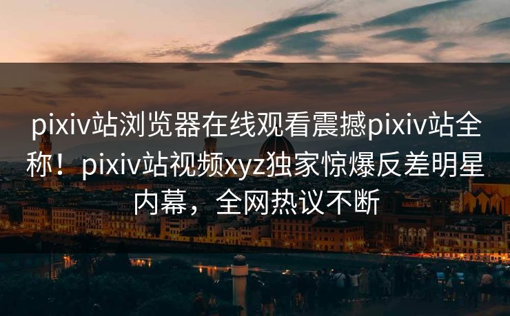 pixiv站浏览器在线观看震撼pixiv站全称！pixiv站视频xyz独家惊爆反差明星内幕，全网热议不断