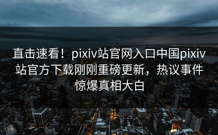 直击速看！pixiv站官网入口中国pixiv站官方下载刚刚重磅更新，热议事件惊爆真相大白