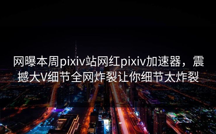 网曝本周pixiv站网红pixiv加速器，震撼大V细节全网炸裂让你细节太炸裂
