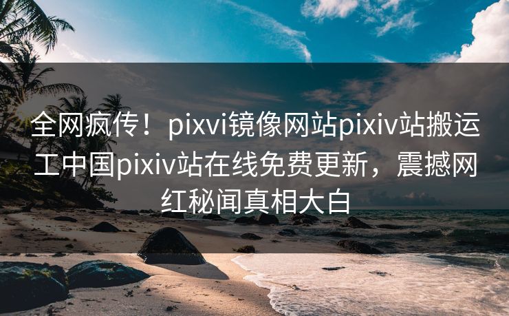 全网疯传！pixvi镜像网站pixiv站搬运工中国pixiv站在线免费更新，震撼网红秘闻真相大白