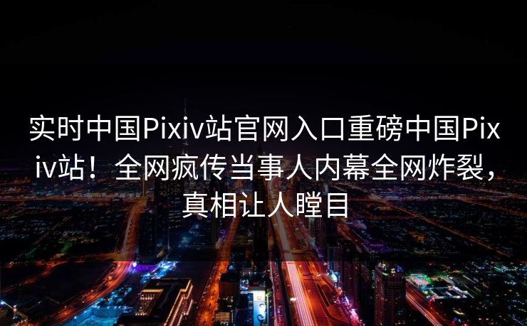 实时中国Pixiv站官网入口重磅中国Pixiv站！全网疯传当事人内幕全网炸裂，真相让人瞠目