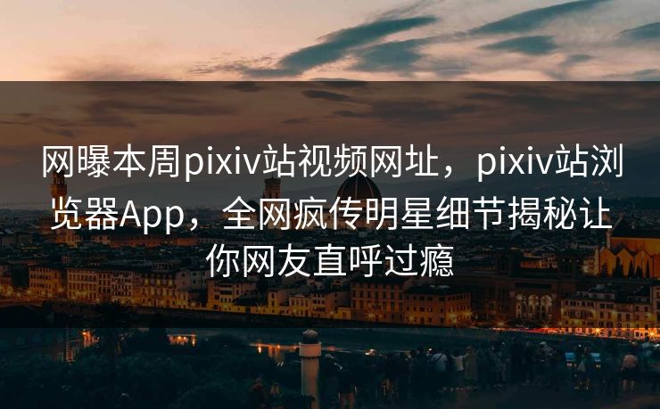 网曝本周pixiv站视频网址，pixiv站浏览器App，全网疯传明星细节揭秘让你网友直呼过瘾