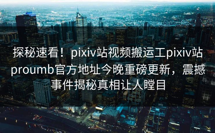 探秘速看！pixiv站视频搬运工pixiv站proumb官方地址今晚重磅更新，震撼事件揭秘真相让人瞠目