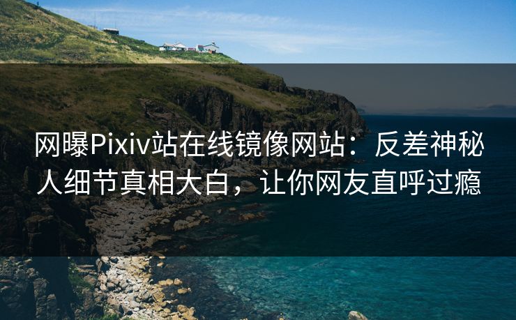 网曝Pixiv站在线镜像网站：反差神秘人细节真相大白，让你网友直呼过瘾