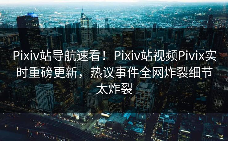 Pixiv站导航速看！Pixiv站视频Pivix实时重磅更新，热议事件全网炸裂细节太炸裂