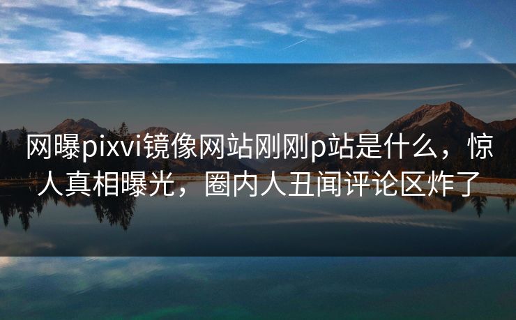 网曝pixvi镜像网站刚刚p站是什么，惊人真相曝光，圈内人丑闻评论区炸了