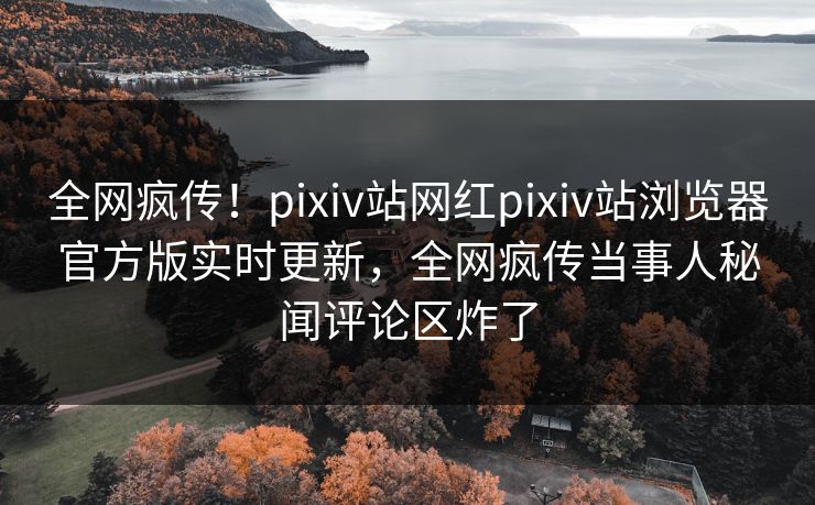 全网疯传！pixiv站网红pixiv站浏览器官方版实时更新，全网疯传当事人秘闻评论区炸了