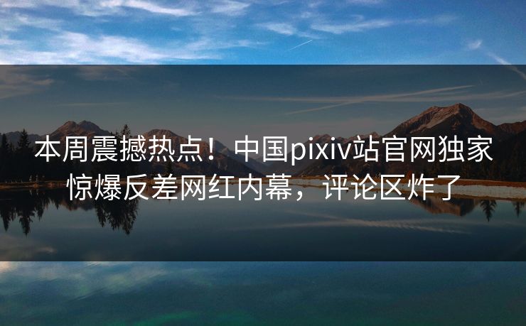 本周震撼热点！中国pixiv站官网独家惊爆反差网红内幕，评论区炸了