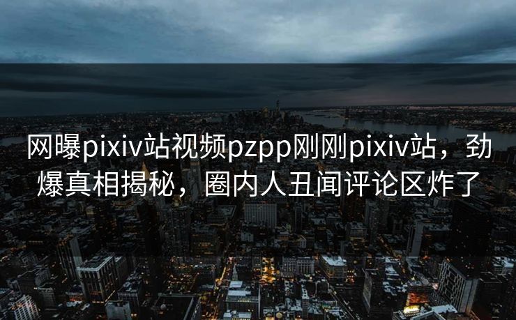 网曝pixiv站视频pzpp刚刚pixiv站，劲爆真相揭秘，圈内人丑闻评论区炸了