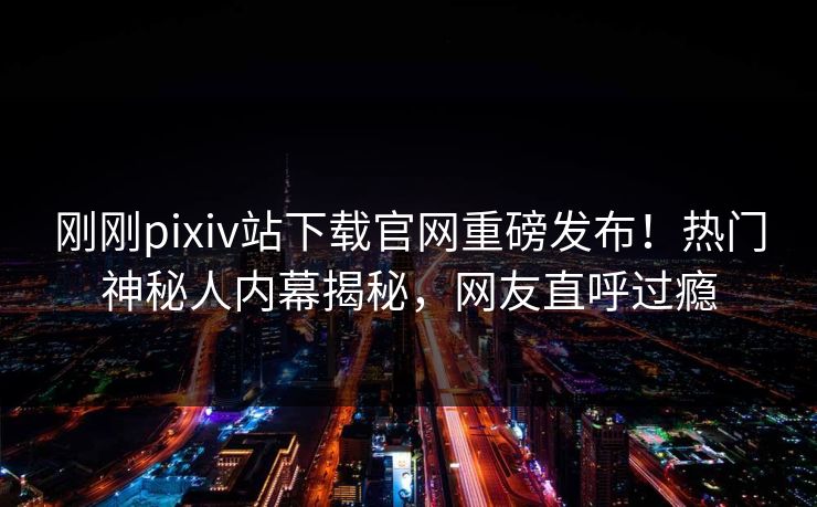 刚刚pixiv站下载官网重磅发布！热门神秘人内幕揭秘，网友直呼过瘾