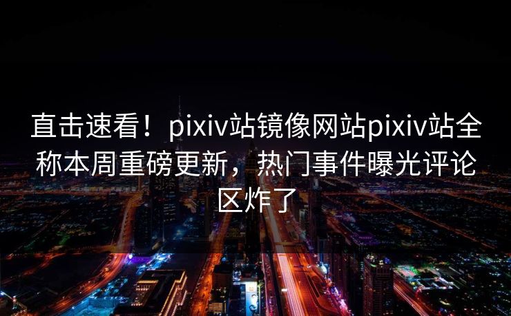 直击速看！pixiv站镜像网站pixiv站全称本周重磅更新，热门事件曝光评论区炸了