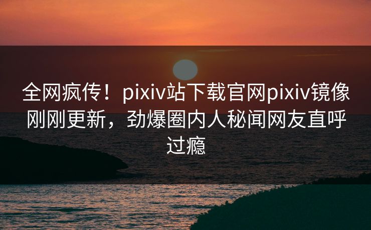 全网疯传！pixiv站下载官网pixiv镜像刚刚更新，劲爆圈内人秘闻网友直呼过瘾