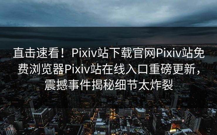 直击速看！Pixiv站下载官网Pixiv站免费浏览器Pixiv站在线入口重磅更新，震撼事件揭秘细节太炸裂