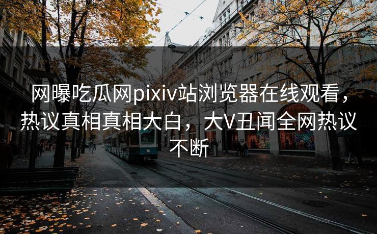 网曝吃瓜网pixiv站浏览器在线观看，热议真相真相大白，大V丑闻全网热议不断