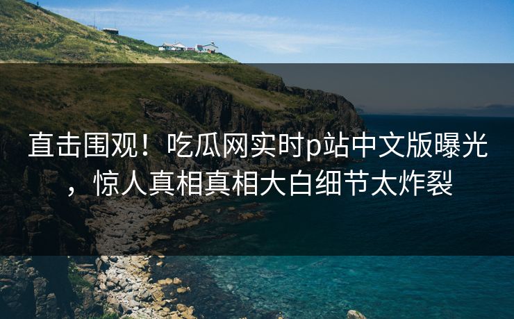 直击围观！吃瓜网实时p站中文版曝光，惊人真相真相大白细节太炸裂