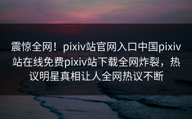 震惊全网！pixiv站官网入口中国pixiv站在线免费pixiv站下载全网炸裂，热议明星真相让人全网热议不断