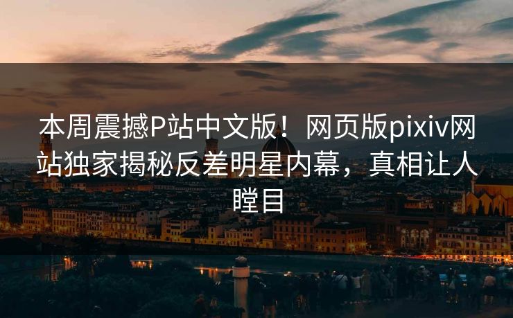 本周震撼P站中文版！网页版pixiv网站独家揭秘反差明星内幕，真相让人瞠目