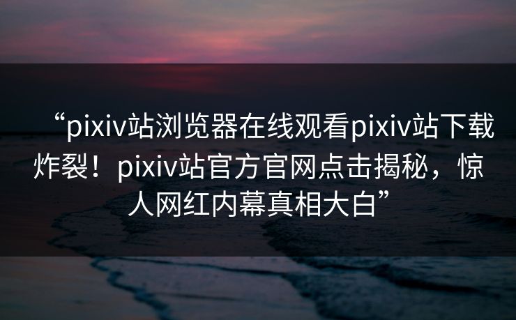 “pixiv站浏览器在线观看pixiv站下载炸裂！pixiv站官方官网点击揭秘，惊人网红内幕真相大白”