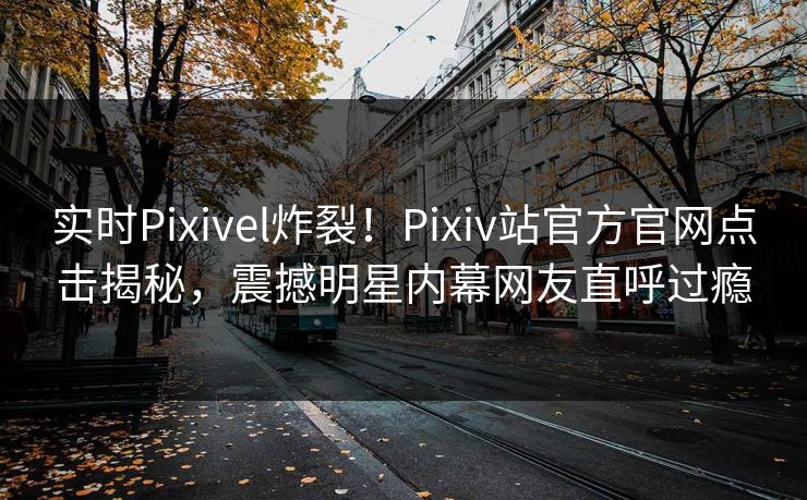 实时Pixivel炸裂！Pixiv站官方官网点击揭秘，震撼明星内幕网友直呼过瘾