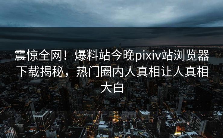 震惊全网！爆料站今晚pixiv站浏览器下载揭秘，热门圈内人真相让人真相大白