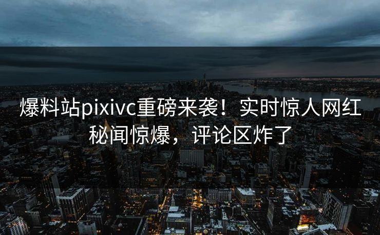爆料站pixivc重磅来袭！实时惊人网红秘闻惊爆，评论区炸了