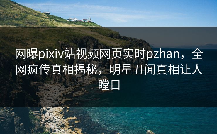 网曝pixiv站视频网页实时pzhan，全网疯传真相揭秘，明星丑闻真相让人瞠目