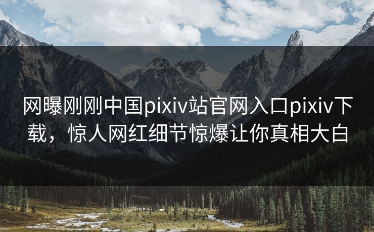 网曝刚刚中国pixiv站官网入口pixiv下载，惊人网红细节惊爆让你真相大白