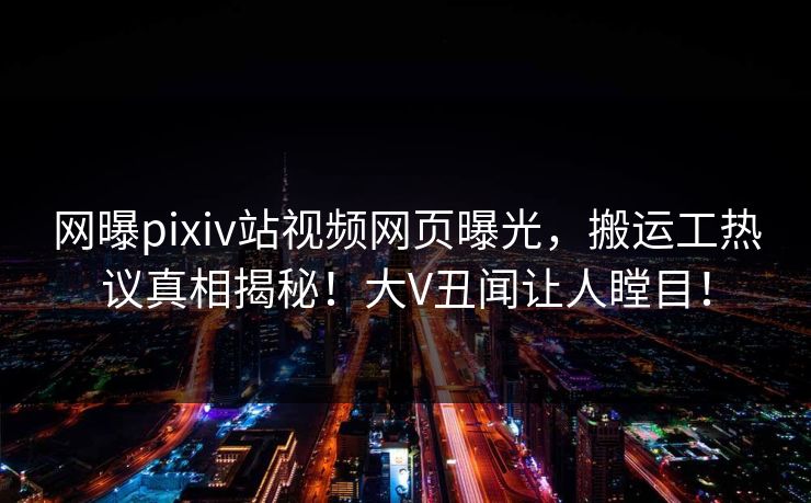 网曝pixiv站视频网页曝光，搬运工热议真相揭秘！大V丑闻让人瞠目！