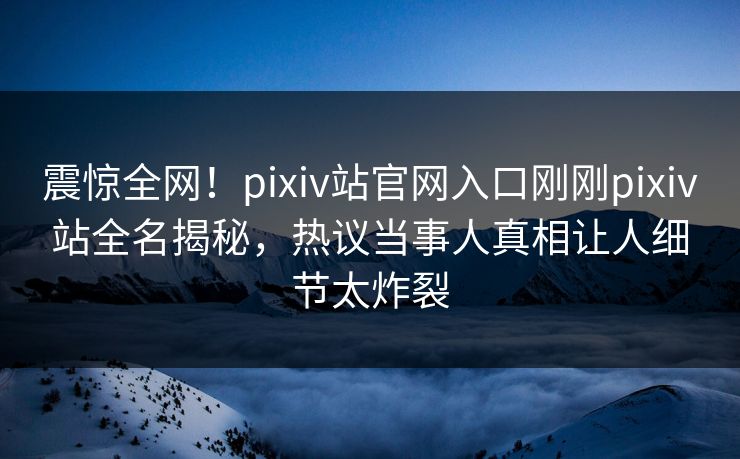 震惊全网！pixiv站官网入口刚刚pixiv站全名揭秘，热议当事人真相让人细节太炸裂