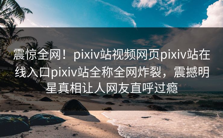 震惊全网！pixiv站视频网页pixiv站在线入口pixiv站全称全网炸裂，震撼明星真相让人网友直呼过瘾