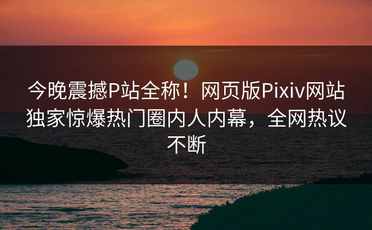 今晚震撼P站全称！网页版Pixiv网站独家惊爆热门圈内人内幕，全网热议不断