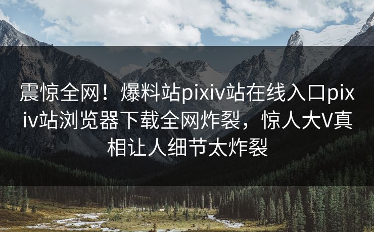 震惊全网！爆料站pixiv站在线入口pixiv站浏览器下载全网炸裂，惊人大V真相让人细节太炸裂
