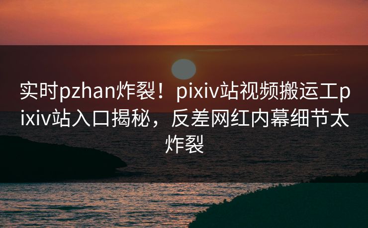 实时pzhan炸裂！pixiv站视频搬运工pixiv站入口揭秘，反差网红内幕细节太炸裂
