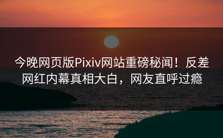 今晚网页版Pixiv网站重磅秘闻！反差网红内幕真相大白，网友直呼过瘾