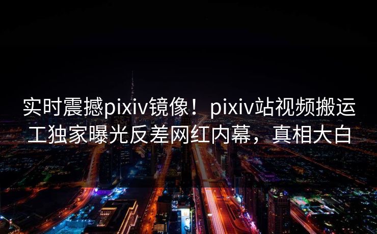 实时震撼pixiv镜像！pixiv站视频搬运工独家曝光反差网红内幕，真相大白