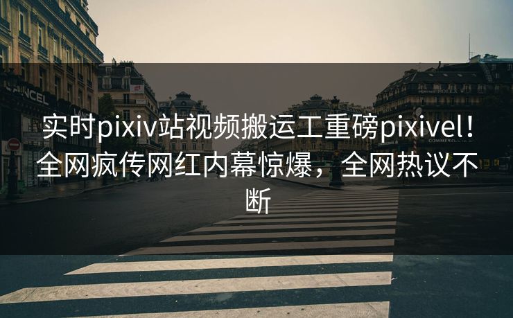 实时pixiv站视频搬运工重磅pixivel！全网疯传网红内幕惊爆，全网热议不断
