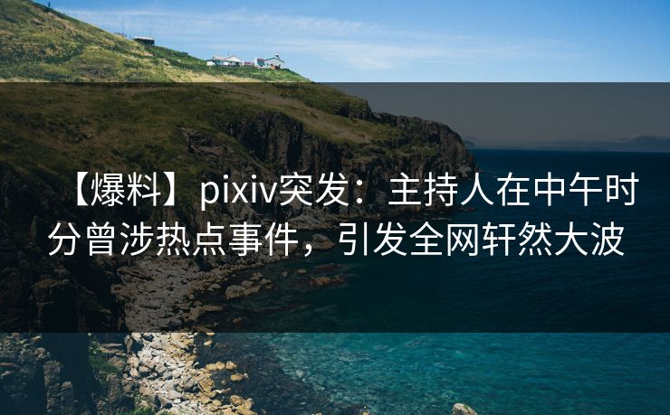 【爆料】pixiv突发：主持人在中午时分曾涉热点事件，引发全网轩然大波