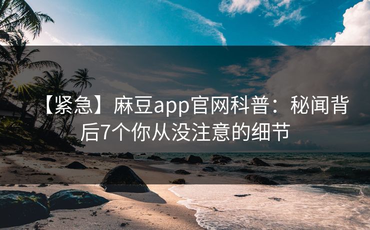 【紧急】麻豆app官网科普：秘闻背后7个你从没注意的细节