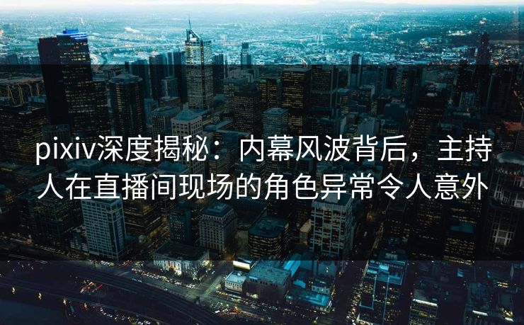 pixiv深度揭秘：内幕风波背后，主持人在直播间现场的角色异常令人意外