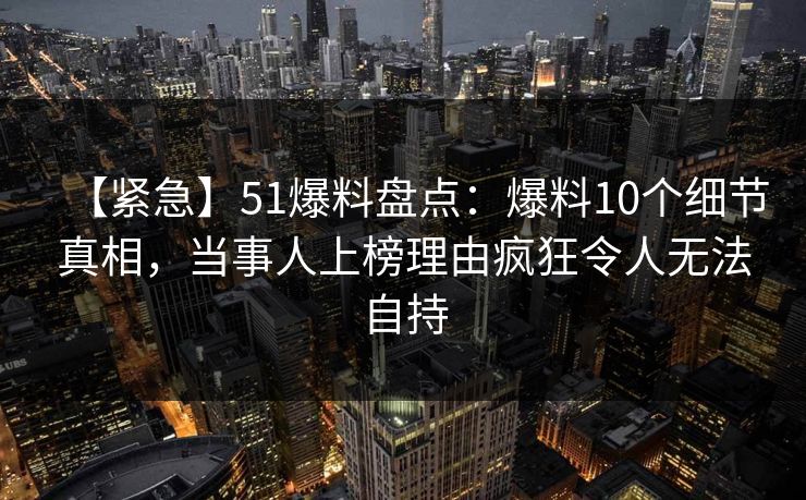 【紧急】51爆料盘点:爆料10个细节真相,当事人上榜理由疯狂令人无法自持 【紧急】51爆料盘点:爆料10个细节真相,当事人上榜理由疯狂令人无法自持