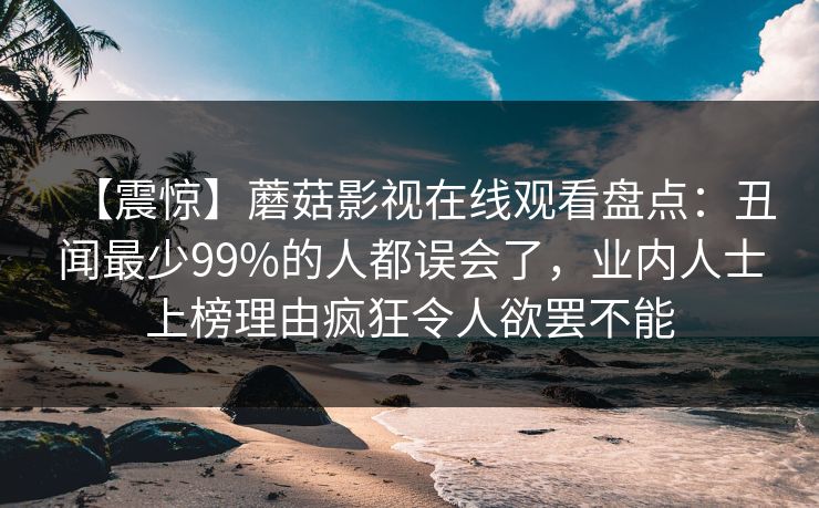 【震惊】蘑菇影视在线观看盘点：丑闻最少99%的人都误会了，业内人士上榜理由疯狂令人欲罢不能